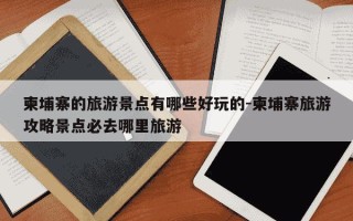 柬埔寨的旅游景点有哪些好玩的-柬埔寨旅游攻略景点必去哪里旅游