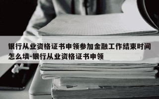 银行从业资格证书申领参加金融工作结束时间怎么填-银行从业资格证书申领