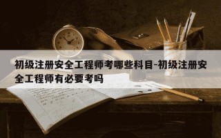 初级注册安全工程师考哪些科目-初级注册安全工程师有必要考吗