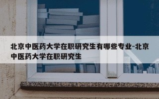 北京中医药大学在职研究生有哪些专业-北京中医药大学在职研究生