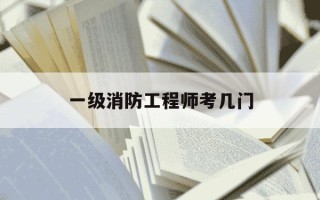 一级消防工程师考几门-一级消防工程师考几门,难吗?考后可以评什么职称