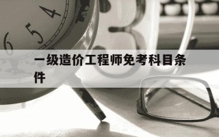 一级造价工程师免考科目条件-一级造价免考条件是什么