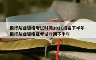 银行从业资格考试时间2021报名下半年-银行从业资格证考试时间下半年