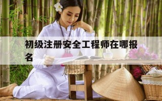 初级注册安全工程师在哪报名-初级注册安全工程师报考网址