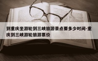 到重庆坐游轮到三峡旅游景点要多少时间-重庆到三峡游轮旅游票价