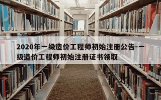 2020年一级造价工程师初始注册公告-一级造价工程师初始注册证书领取