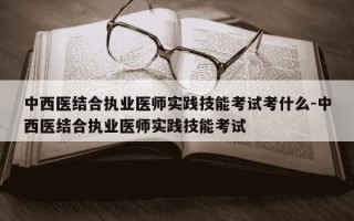 中西医结合执业医师实践技能考试考什么-中西医结合执业医师实践技能考试