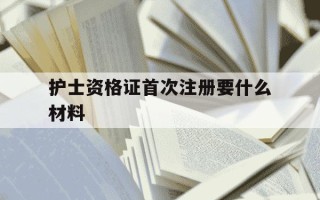 护士资格证首次注册要什么材料-护士资格证第一次注册需要什么