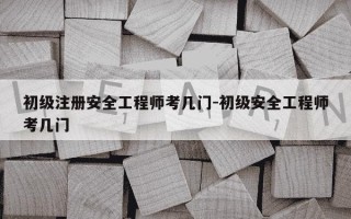 初级注册安全工程师考几门-初级安全工程师考几门