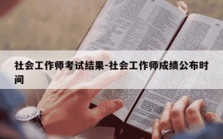社会工作师考试结果-社会工作师成绩公布时间