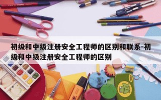 初级和中级注册安全工程师的区别和联系-初级和中级注册安全工程师的区别