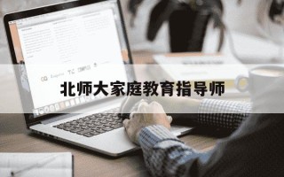 北师大家庭教育指导师-北师大家庭教育指导师费用