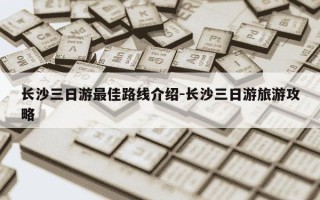 长沙三日游最佳路线介绍-长沙三日游旅游攻略