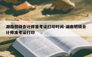 湖南初级会计师准考证打印时间-湖南初级会计师准考证打印