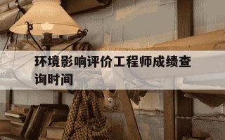 环境影响评价工程师成绩查询时间-环境影响评价考试成绩