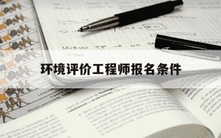 环境评价工程师报名条件-2021环境评价工程师报名和考试时间