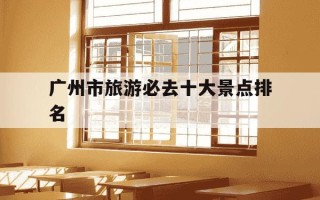 广州市旅游必去十大景点排名-广州一日游最佳去处
