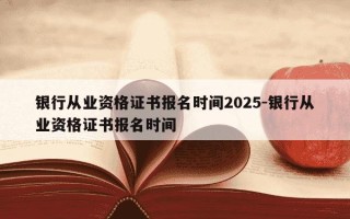 银行从业资格证书报名时间2025-银行从业资格证书报名时间
