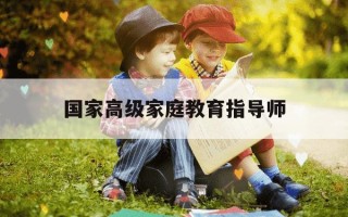 国家高级家庭教育指导师-国家高级家庭教育指导师报考条件