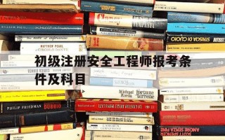 初级注册安全工程师报考条件及科目-注安师报考条件2025报名时间