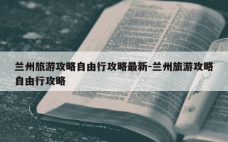 兰州旅游攻略自由行攻略最新-兰州旅游攻略自由行攻略