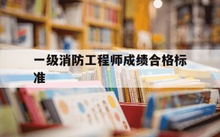 一级消防工程师成绩合格标准-一级消防工程师合格标准2020