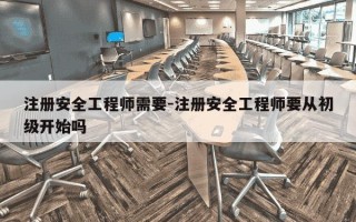 注册安全工程师需要-注册安全工程师要从初级开始吗
