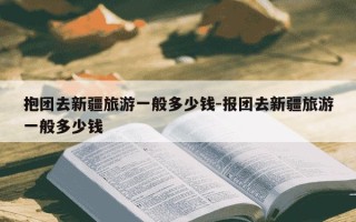 抱团去新疆旅游一般多少钱-报团去新疆旅游一般多少钱