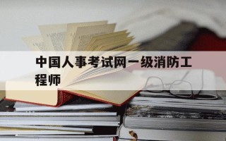 中国人事考试网一级消防工程师-一级消防工程师报名2021官网