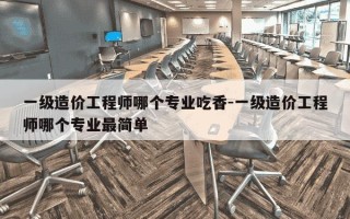 一级造价工程师哪个专业吃香-一级造价工程师哪个专业最简单