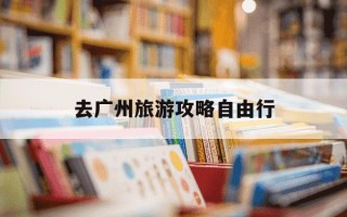 去广州旅游攻略自由行-广州旅游攻略自由行攻略带小孩