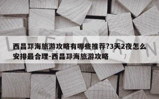 西昌邛海旅游攻略有哪些推荐?3天2夜怎么安排最合理-西昌邛海旅游攻略