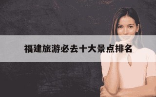福建旅游必去十大景点排名-福建游玩必去景点推荐