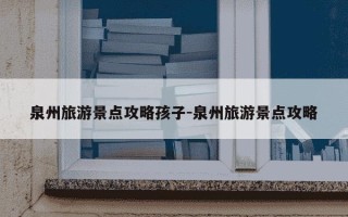 泉州旅游景点攻略孩子-泉州旅游景点攻略