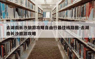 去湖南长沙旅游攻略自由行最佳线路图-去湖南长沙旅游攻略