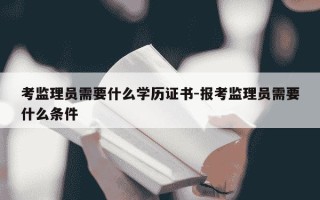 考监理员需要什么学历证书-报考监理员需要什么条件