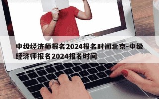 中级经济师报名2024报名时间北京-中级经济师报名2024报名时间