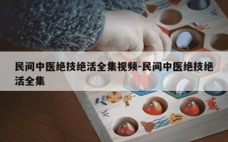 民间中医绝技绝活全集视频-民间中医绝技绝活全集