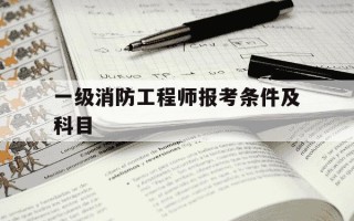 一级消防工程师报考条件及科目-一级消防工程师报考时间和条件