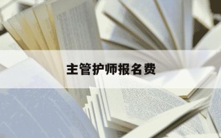 主管护师报名费-主管护师报名费用多少钱