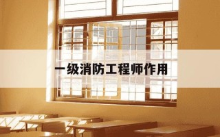 一级消防工程师作用-一级消防工程师有价值吗