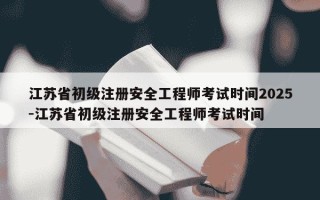 江苏省初级注册安全工程师考试时间2025-江苏省初级注册安全工程师考试时间