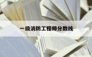 一级消防工程师分数线-一级消防师及格分数线