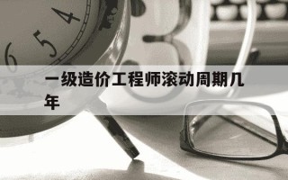 一级造价工程师滚动周期几年-一级造价工程师滚动年限