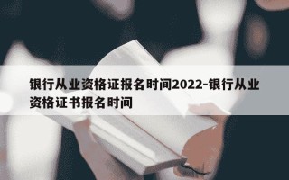 银行从业资格证报名时间2022-银行从业资格证书报名时间