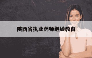 陕西省执业药师继续教育-陕西省执业药师继续教育什么时候开始