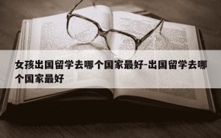 女孩出国留学去哪个国家最好-出国留学去哪个国家最好