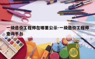 一级造价工程师在哪里公示-一级造价工程师查询平台