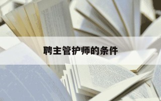 聘主管护师的条件-主管护师聘任后工资能拿多少