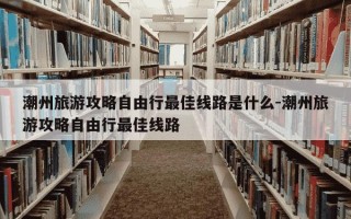 潮州旅游攻略自由行最佳线路是什么-潮州旅游攻略自由行最佳线路